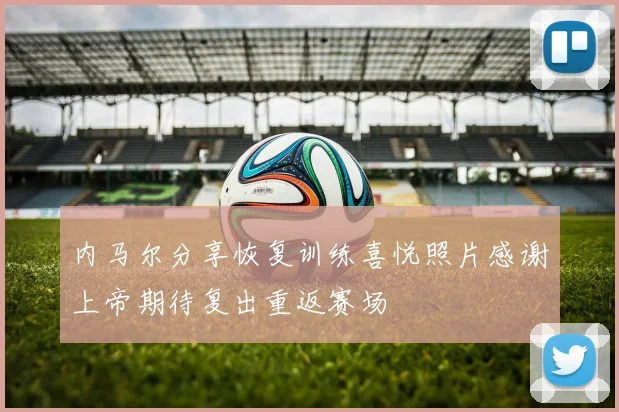 内马尔分享恢复训练喜悦照片感谢上帝期待复出重返赛场