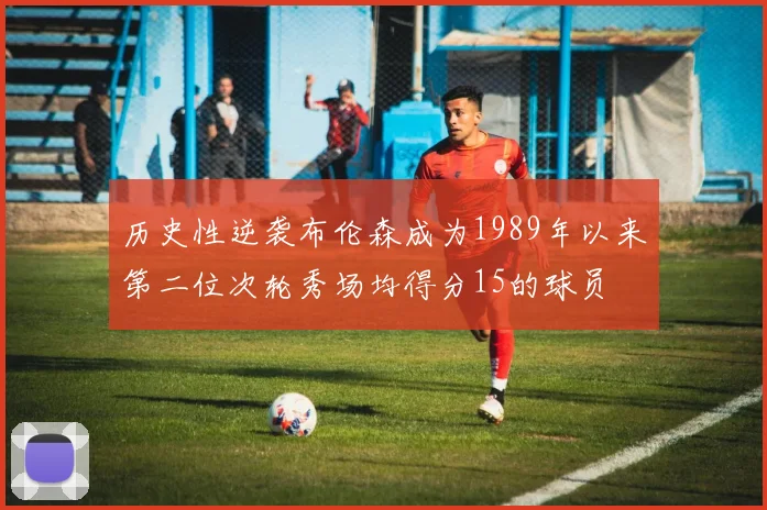 历史性逆袭布伦森成为1989年以来第二位次轮秀场均得分15的球员