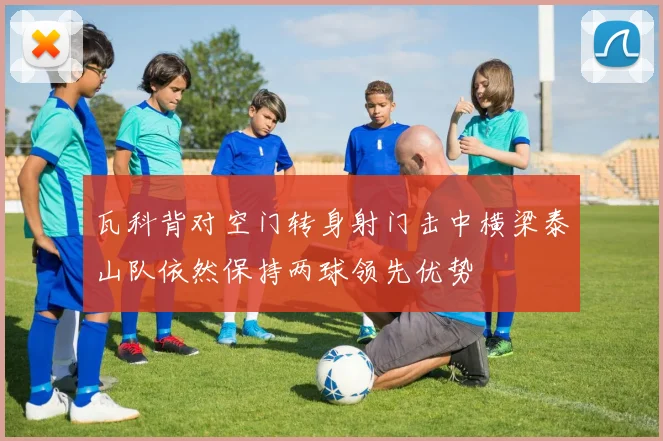 瓦科背对空门转身射门击中横梁泰山队依然保持两球领先优势