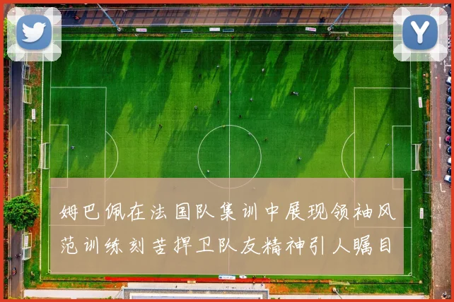 姆巴佩在法国队集训中展现领袖风范训练刻苦捍卫队友精神引人瞩目