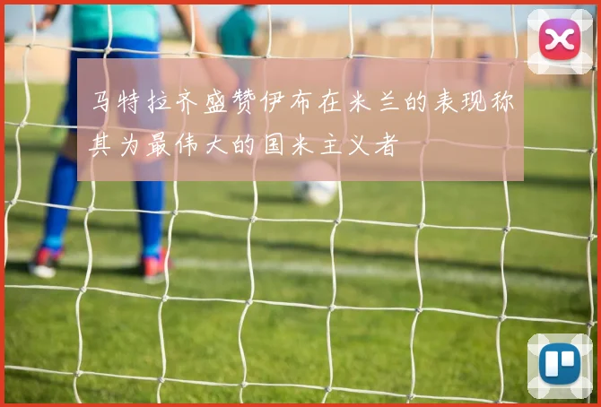 马特拉齐盛赞伊布在米兰的表现称其为最伟大的国米主义者