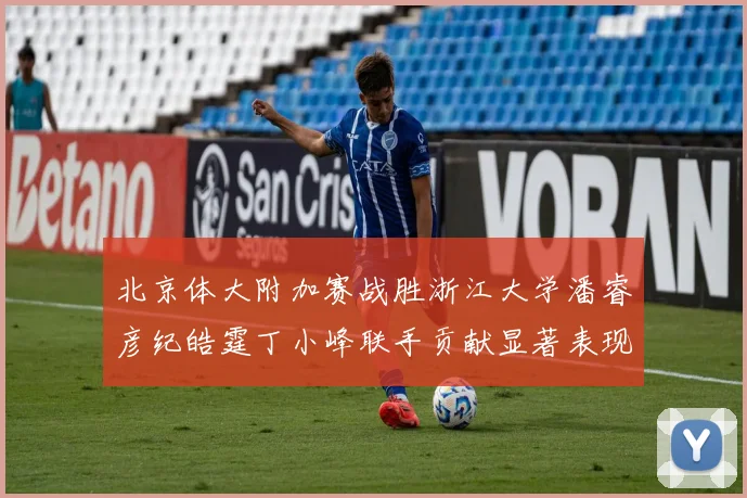 北京体大附加赛战胜浙江大学潘睿彦纪皓霆丁小峰联手贡献显著表现