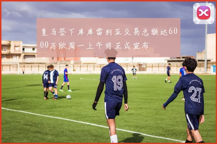 皇马签下库库雷利亚交易总额达6000万欧周一上午将正式宣布