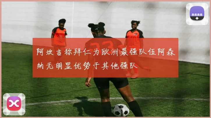 阿坎吉称拜仁为欧洲最强队伍阿森纳无明显优势于其他强队