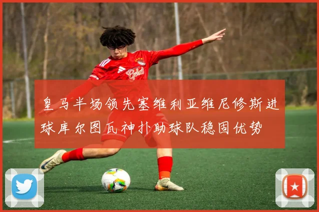 皇马半场领先塞维利亚维尼修斯进球库尔图瓦神扑助球队稳固优势