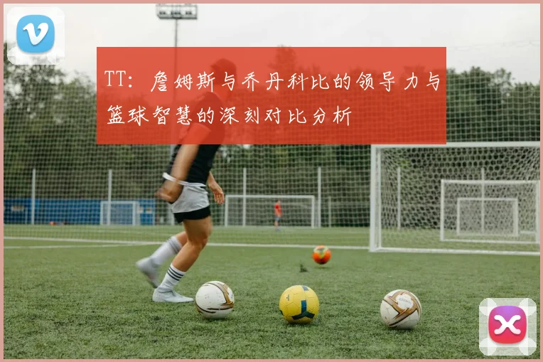 TT：詹姆斯与乔丹科比的领导力与篮球智慧的深刻对比分析