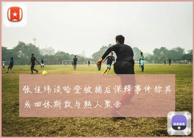 张佳玮谈哈登被捕后保释事件称其或回休斯敦与熟人聚会