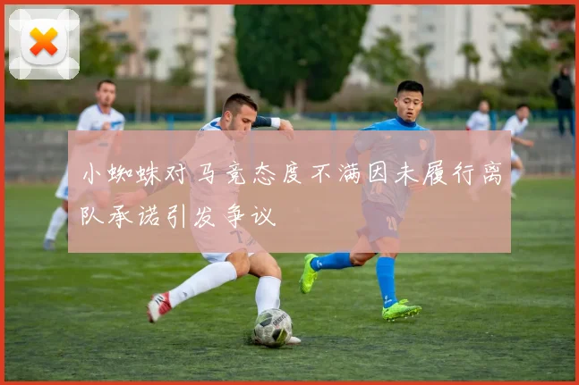 小蜘蛛对马竞态度不满因未履行离队承诺引发争议
