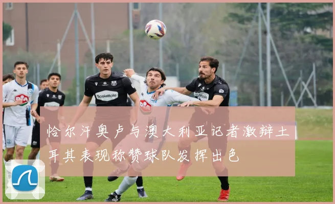 恰尔汗奥卢与澳大利亚记者激辩土耳其表现称赞球队发挥出色