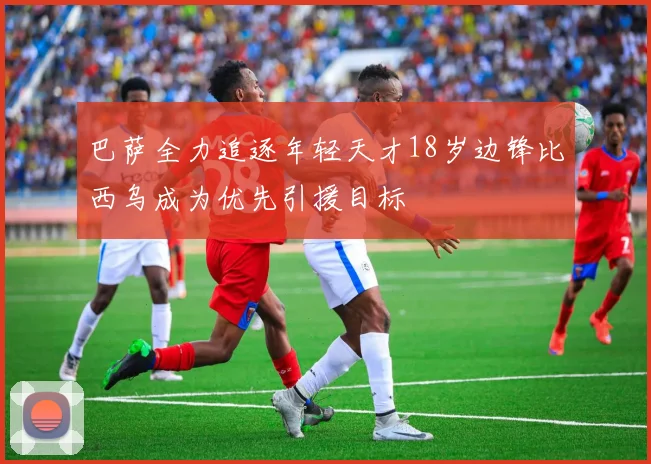 巴萨全力追逐年轻天才18岁边锋比西乌成为优先引援目标