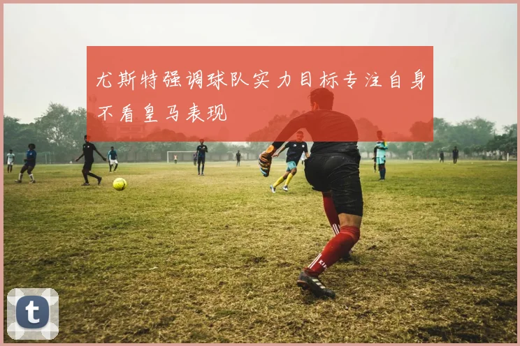 尤斯特强调球队实力目标专注自身不看皇马表现