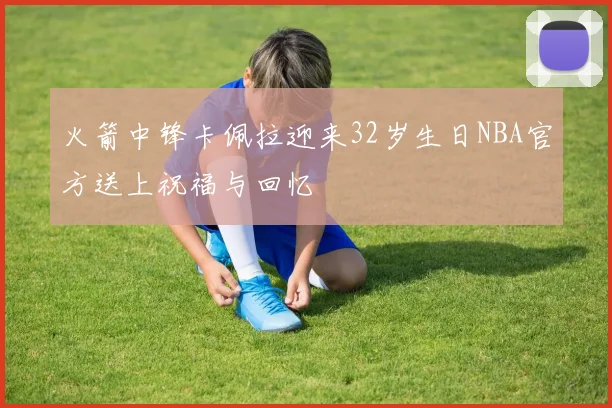 火箭中锋卡佩拉迎来32岁生日NBA官方送上祝福与回忆