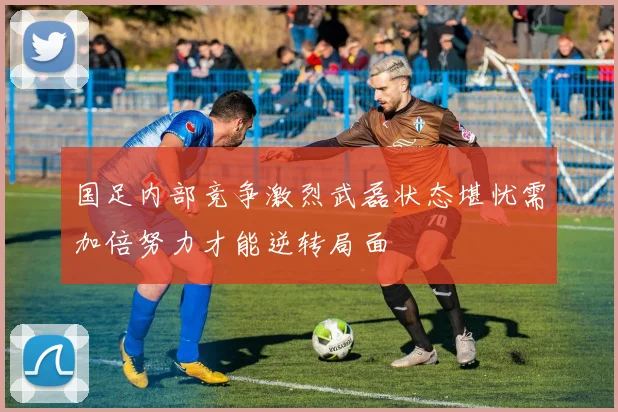 国足内部竞争激烈武磊状态堪忧需加倍努力才能逆转局面