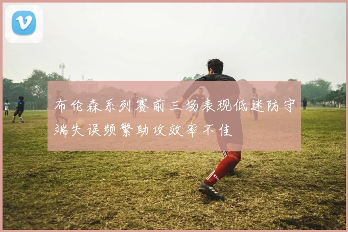 布伦森系列赛前三场表现低迷防守端失误频繁助攻效率不佳