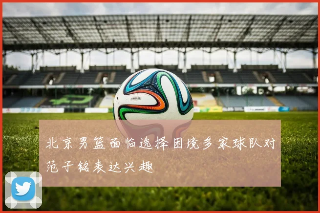 北京男篮面临选择困境多家球队对范子铭表达兴趣