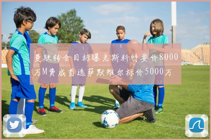 曼联转会目标曝光斯科特要价8000万M费成首选萨默维尔标价5000万