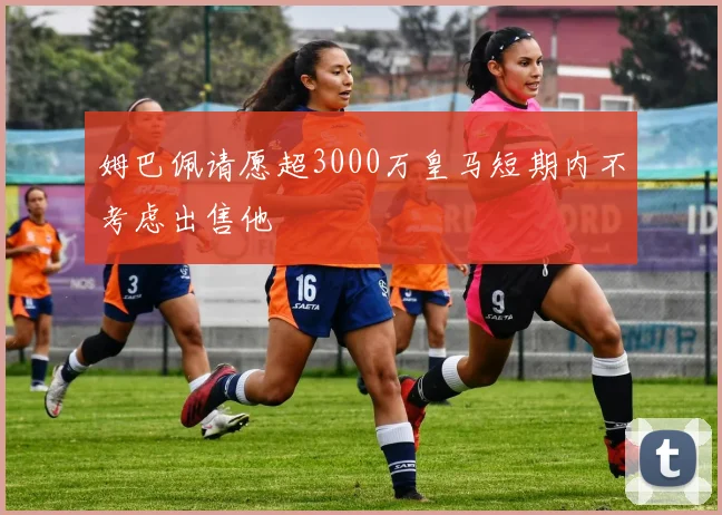 姆巴佩请愿超3000万皇马短期内不考虑出售他