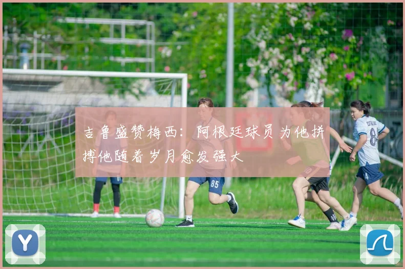 吉鲁盛赞梅西：阿根廷球员为他拼搏他随着岁月愈发强大