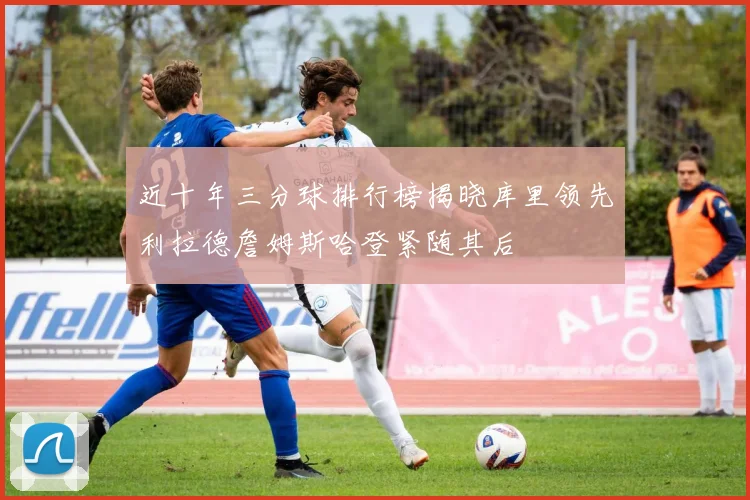 近十年三分球排行榜揭晓库里领先利拉德詹姆斯哈登紧随其后