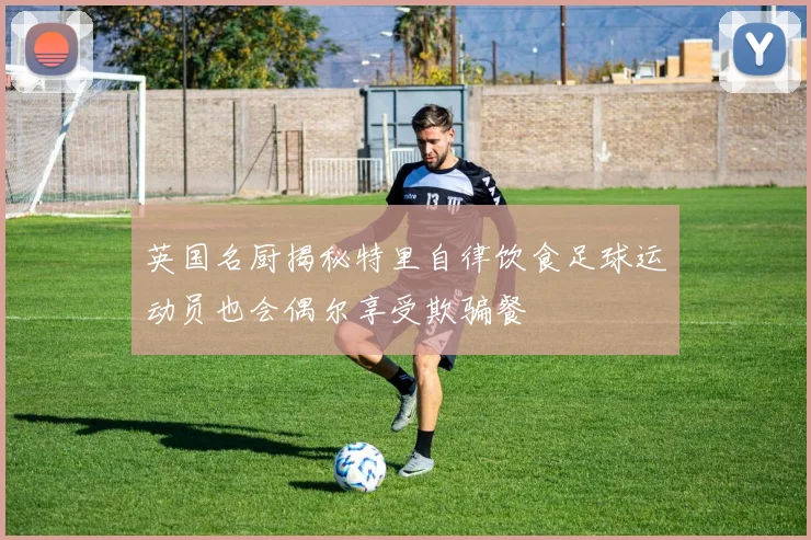 英国名厨揭秘特里自律饮食足球运动员也会偶尔享受欺骗餐